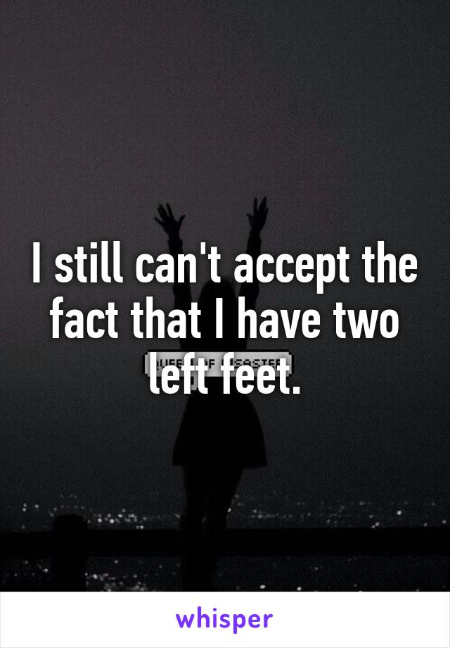 I still can't accept the fact that I have two left feet.