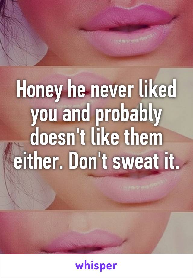 Honey he never liked you and probably doesn't like them either. Don't sweat it. 