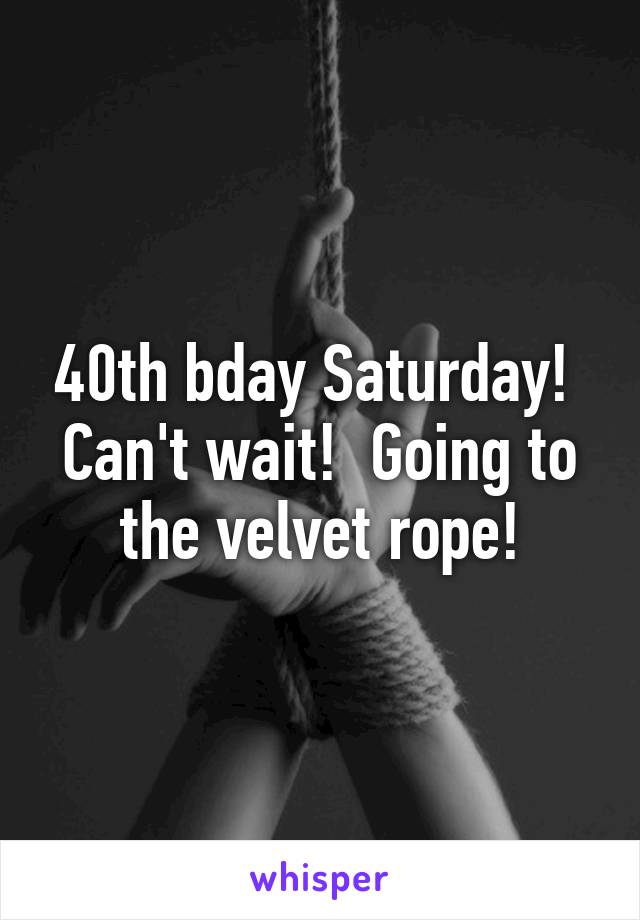 40th bday Saturday!  Can't wait!  Going to the velvet rope!