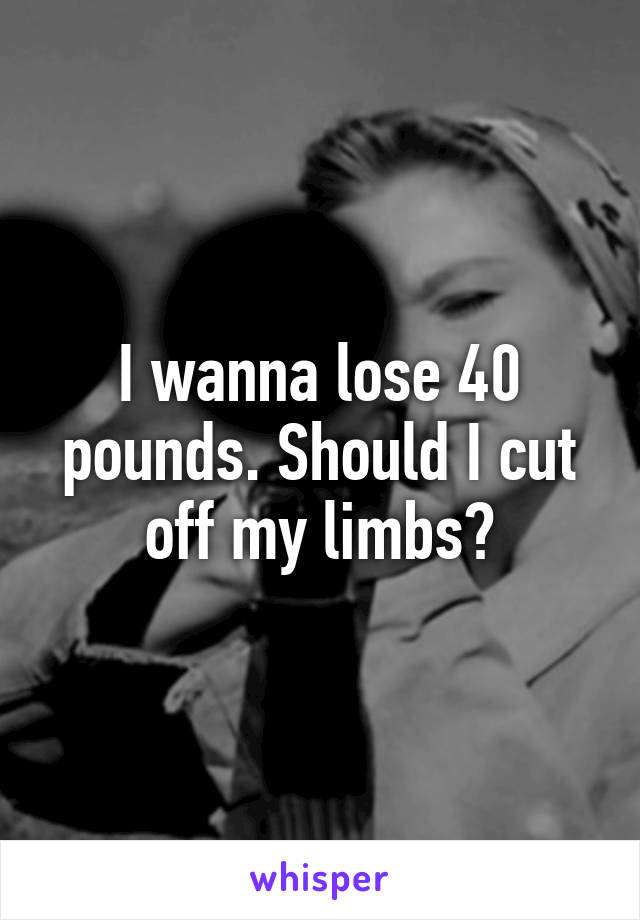 I wanna lose 40 pounds. Should I cut off my limbs?