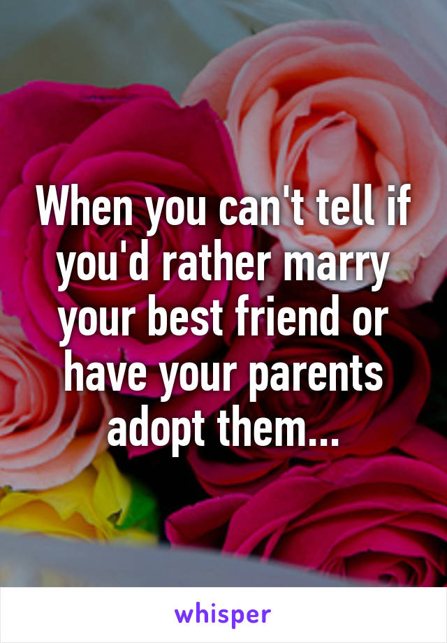 When you can't tell if you'd rather marry your best friend or have your parents adopt them...