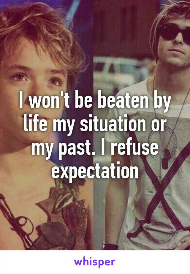 I won't be beaten by life my situation or my past. I refuse expectation