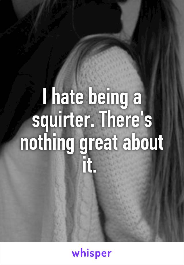 I hate being a squirter. There's nothing great about it. 