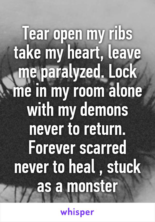 Tear open my ribs take my heart, leave me paralyzed. Lock me in my room alone with my demons never to return. Forever scarred never to heal , stuck as a monster