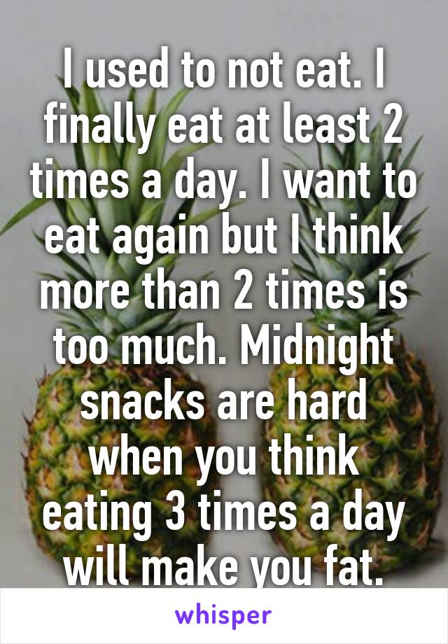 I used to not eat. I finally eat at least 2 times a day. I want to eat again but I think more than 2 times is too much. Midnight snacks are hard when you think eating 3 times a day will make you fat.