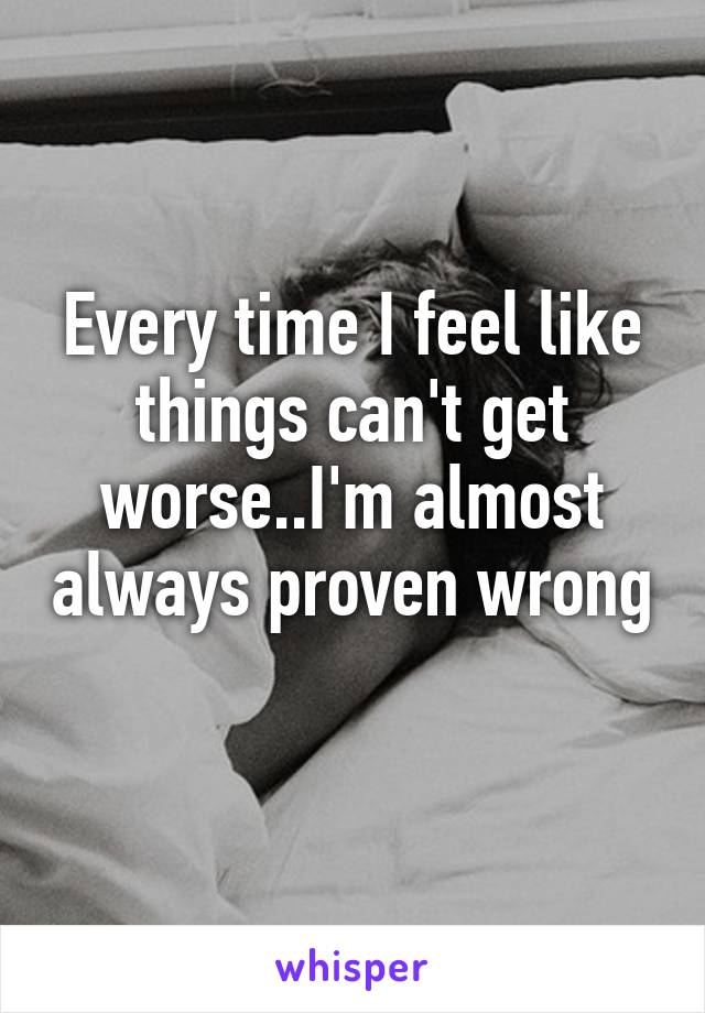 Every time I feel like things can't get worse..I'm almost always proven wrong 