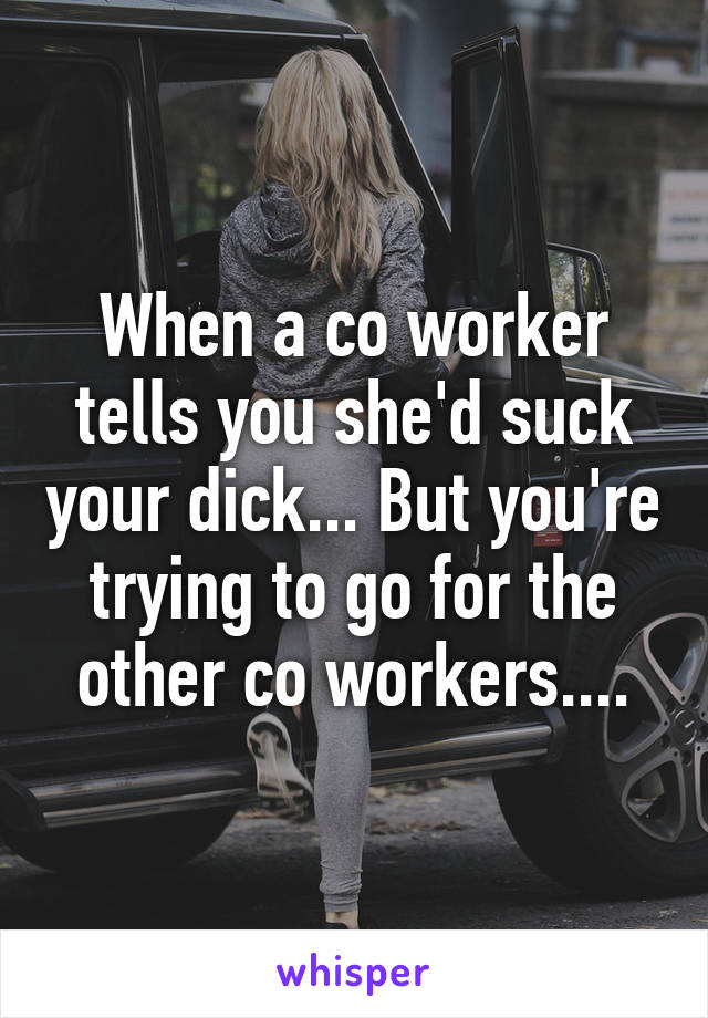 When a co worker tells you she'd suck your dick... But you're trying to go for the other co workers....