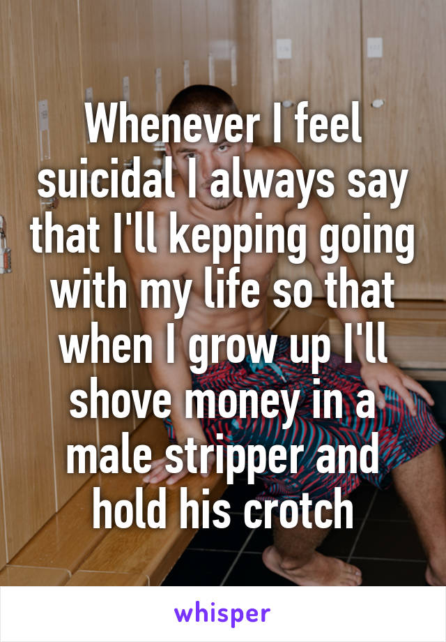 Whenever I feel suicidal I always say that I'll kepping going with my life so that when I grow up I'll shove money in a male stripper and hold his crotch