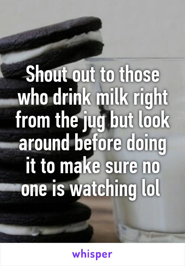 Shout out to those who drink milk right from the jug but look around before doing it to make sure no one is watching lol 