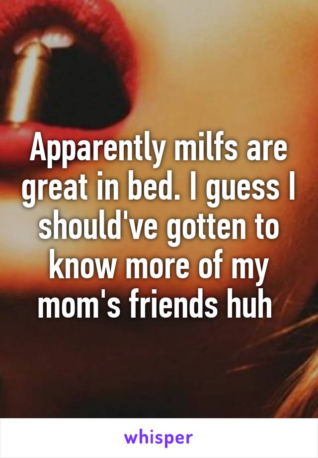 Apparently milfs are great in bed. I guess I should've gotten to know more of my mom's friends huh 