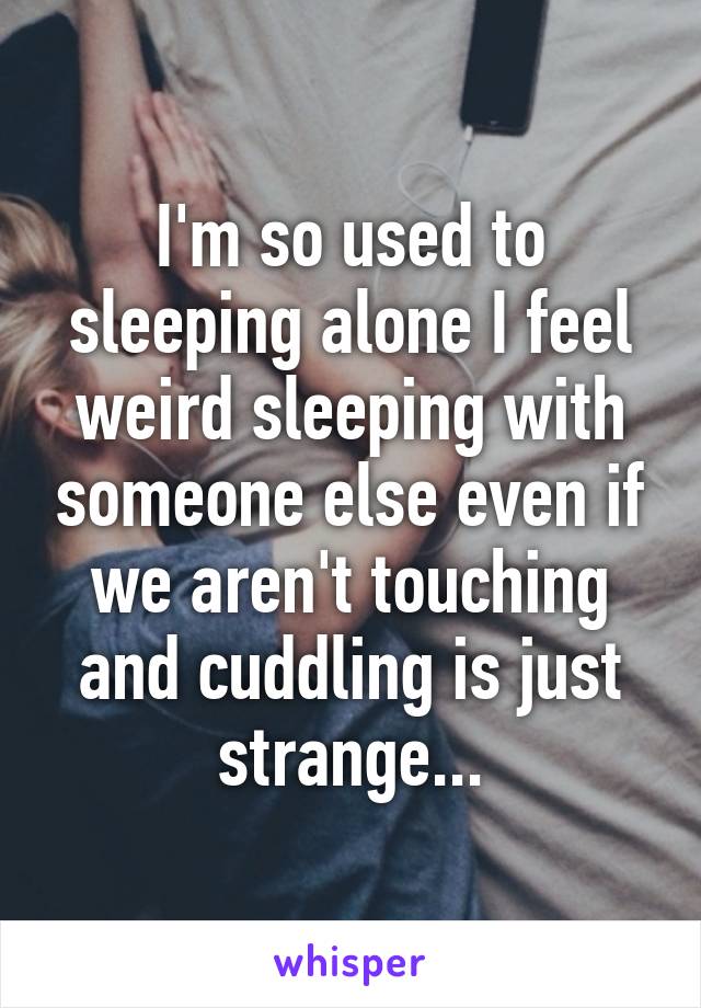 I'm so used to sleeping alone I feel weird sleeping with someone else even if we aren't touching and cuddling is just strange...