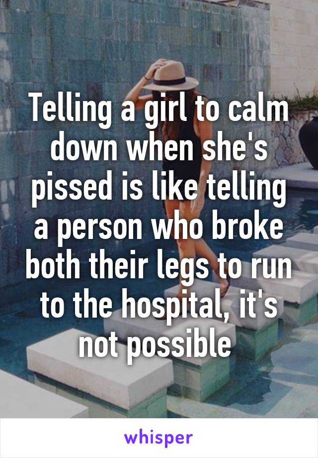 Telling a girl to calm down when she's pissed is like telling a person who broke both their legs to run to the hospital, it's not possible 