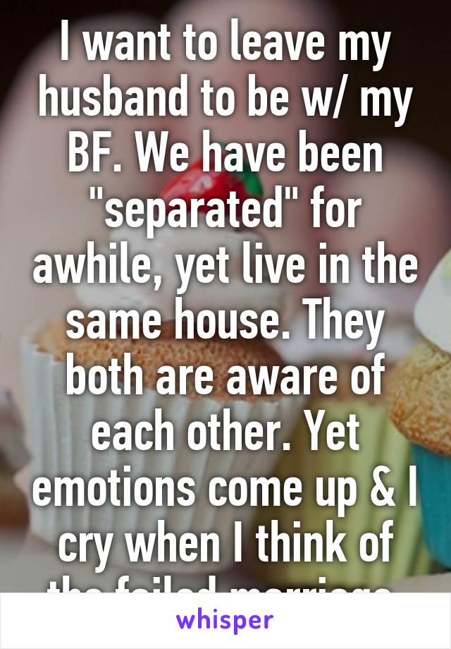 I want to leave my husband to be w/ my BF. We have been "separated" for awhile, yet live in the same house. They both are aware of each other. Yet emotions come up & I cry when I think of the failed marriage.