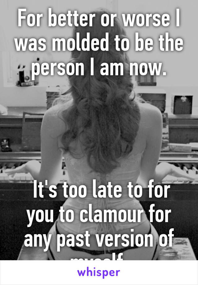 For better or worse I was molded to be the person I am now.




 It's too late to for you to clamour for any past version of myself.