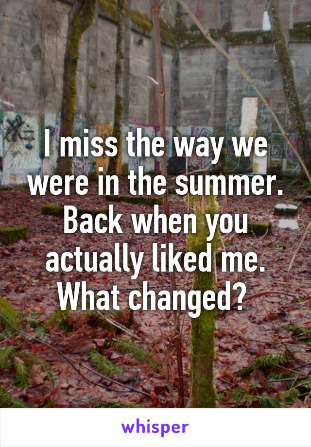 I miss the way we were in the summer. Back when you actually liked me. What changed? 