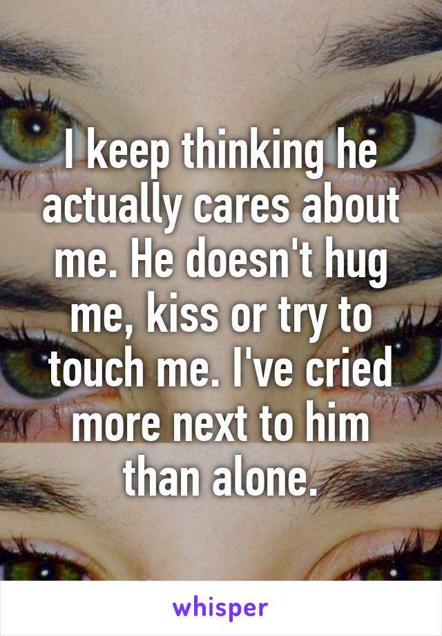 I keep thinking he actually cares about me. He doesn't hug me, kiss or try to touch me. I've cried more next to him than alone.