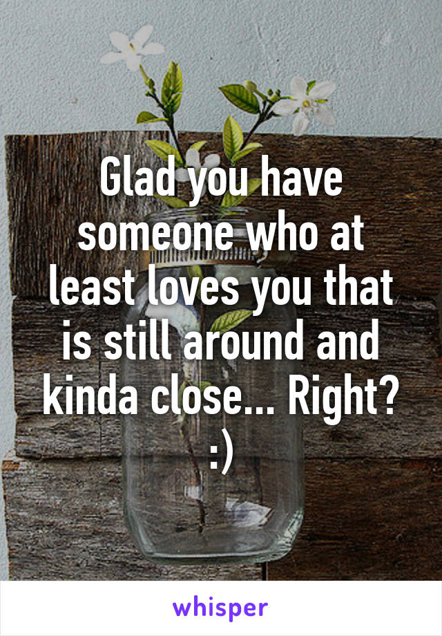 Glad you have someone who at least loves you that is still around and kinda close... Right? :)