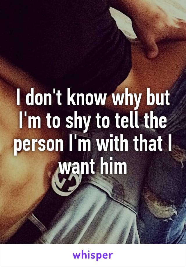 I don't know why but I'm to shy to tell the person I'm with that I want him