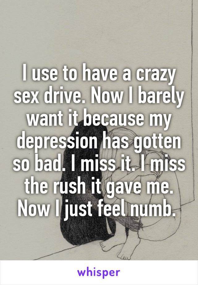 I use to have a crazy sex drive. Now I barely want it because my depression has gotten so bad. I miss it. I miss the rush it gave me. Now I just feel numb. 