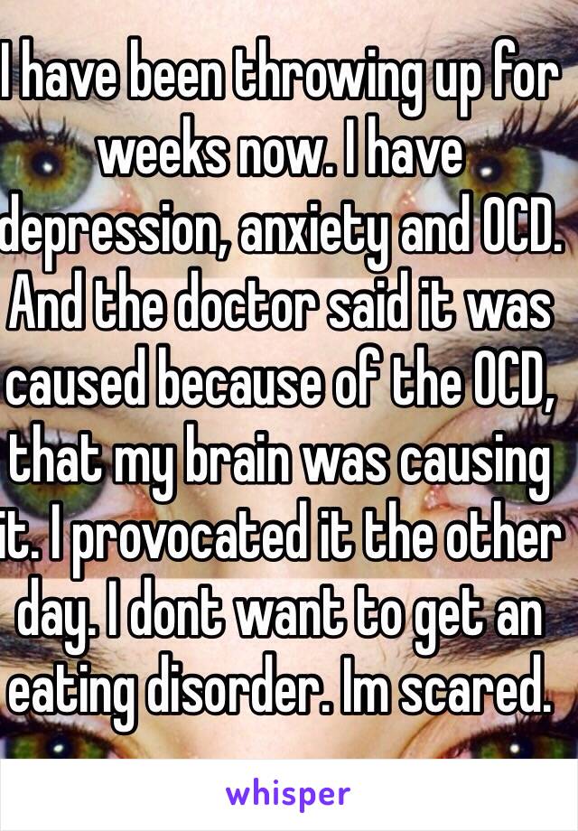 I have been throwing up for weeks now. I have depression, anxiety and OCD. And the doctor said it was caused because of the OCD, that my brain was causing it. I provocated it the other day. I dont want to get an eating disorder. Im scared.