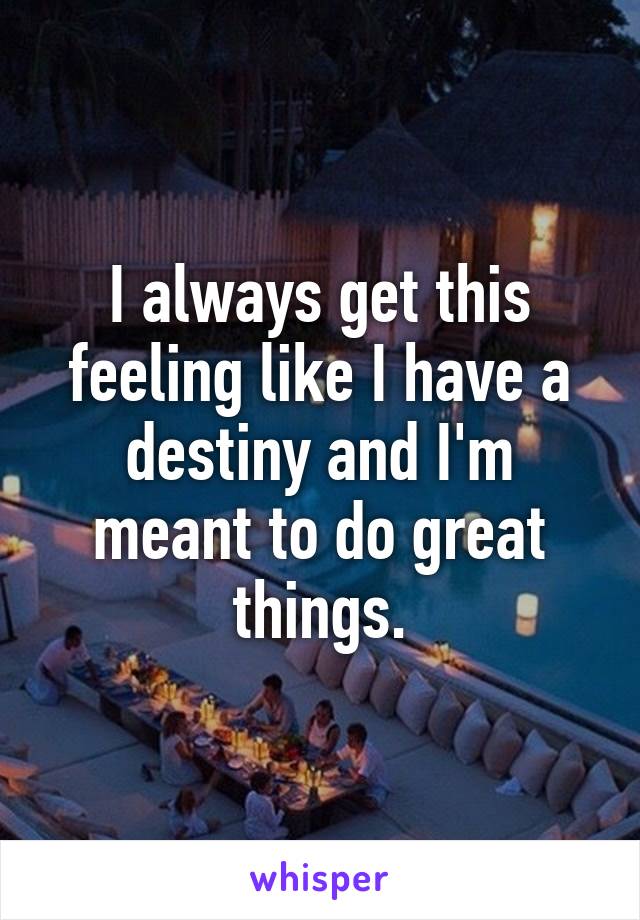 I always get this feeling like I have a destiny and I'm meant to do great things.