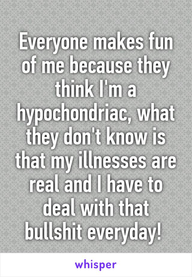 Everyone makes fun of me because they think I'm a hypochondriac, what they don't know is that my illnesses are real and I have to deal with that bullshit everyday! 