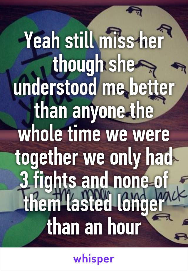 Yeah still miss her though she understood me better than anyone the whole time we were together we only had 3 fights and none of them lasted longer than an hour