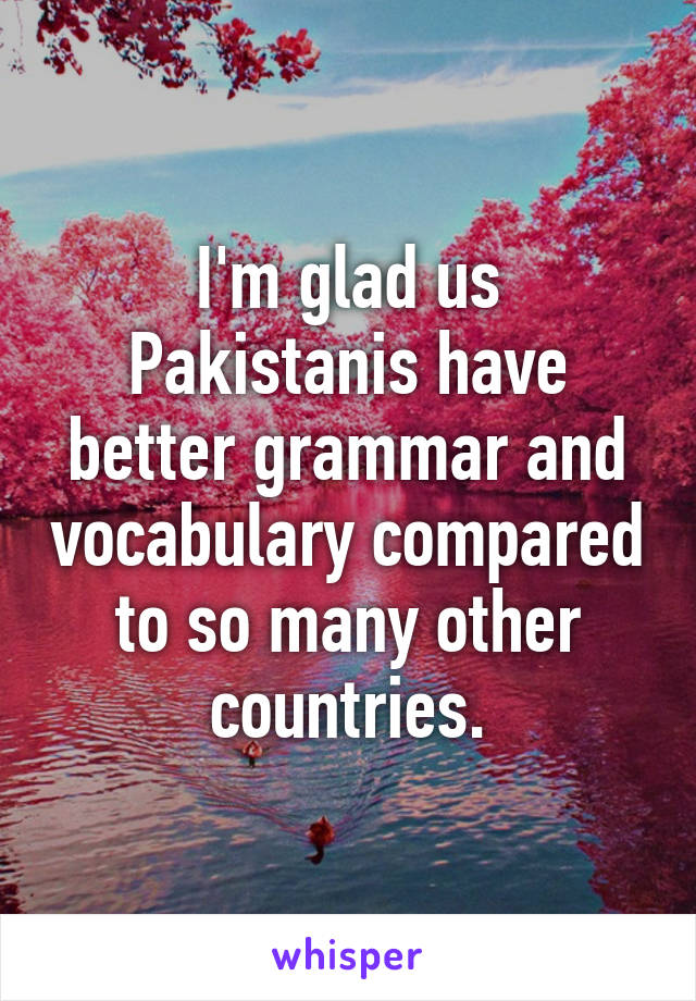 I'm glad us Pakistanis have better grammar and vocabulary compared to so many other countries.