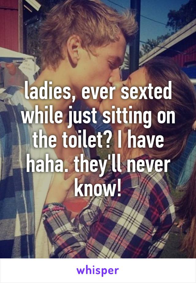 ladies, ever sexted while just sitting on the toilet? I have haha. they'll never know!