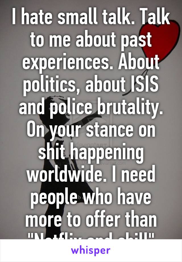 I hate small talk. Talk to me about past experiences. About politics, about ISIS and police brutality. On your stance on shit happening worldwide. I need people who have more to offer than "Netflix and chill"