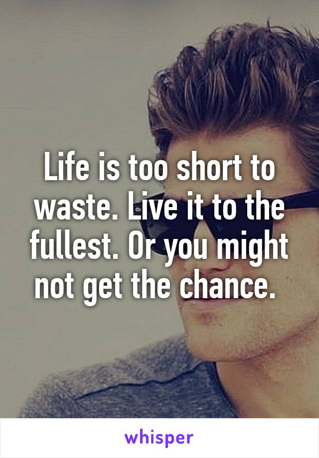 Life is too short to waste. Live it to the fullest. Or you might not get the chance. 