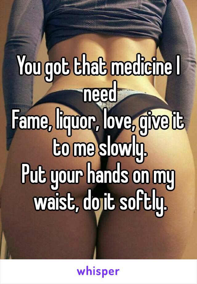 You got that medicine I need
Fame, liquor, love, give it to me slowly.
Put your hands on my waist, do it softly.