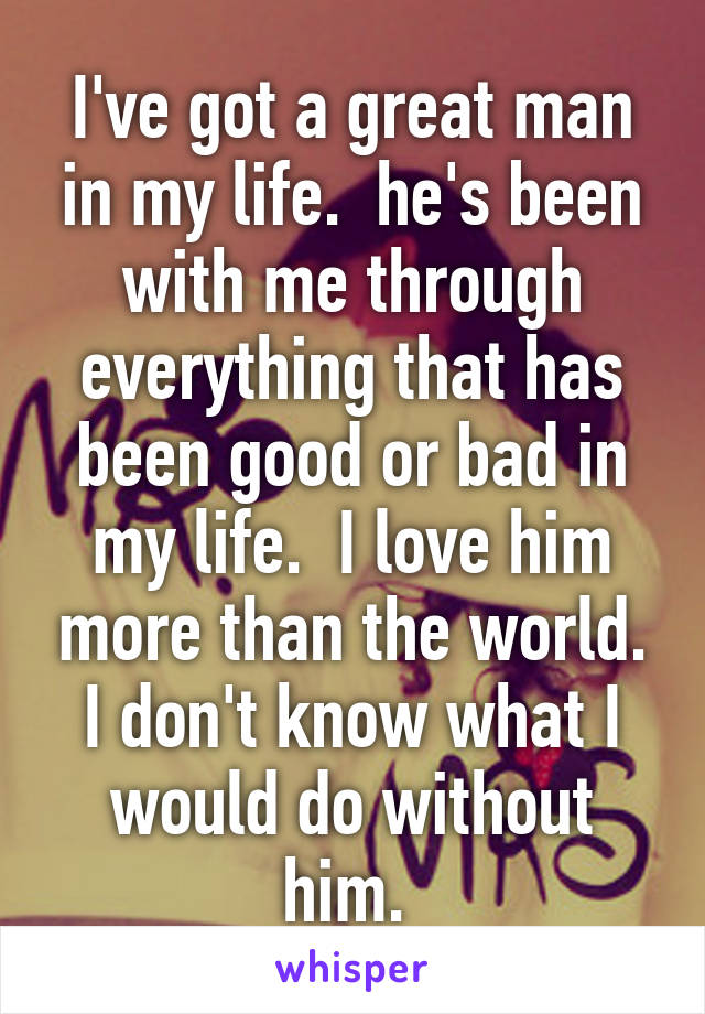 I've got a great man in my life.  he's been with me through everything that has been good or bad in my life.  I love him more than the world. I don't know what I would do without him. 