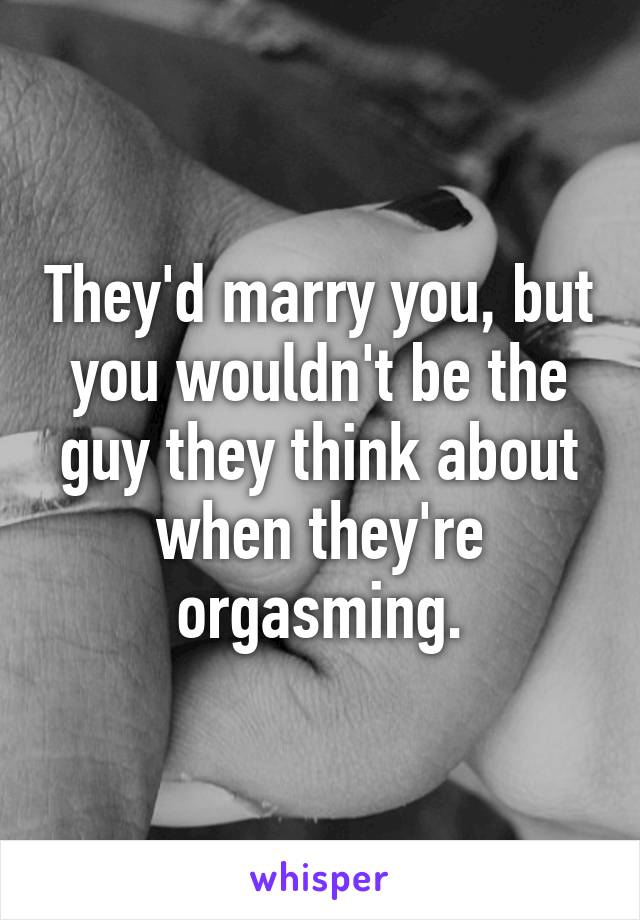 They'd marry you, but you wouldn't be the guy they think about when they're orgasming.