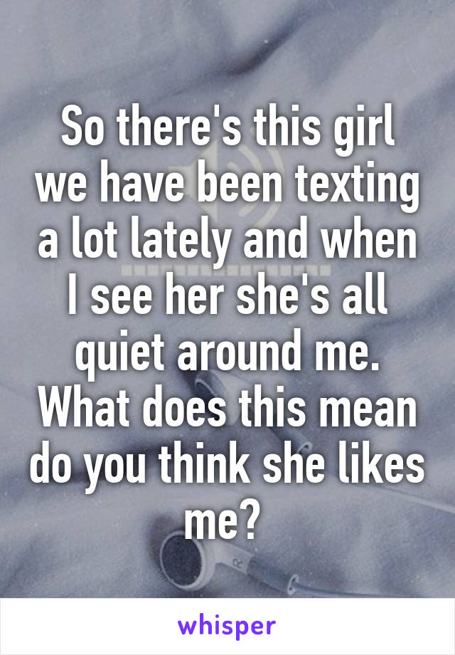 So there's this girl we have been texting a lot lately and when I see her she's all quiet around me. What does this mean do you think she likes me? 