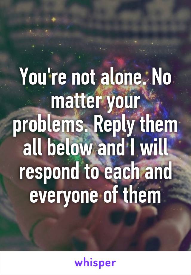 You're not alone. No matter your problems. Reply them all below and I will respond to each and everyone of them