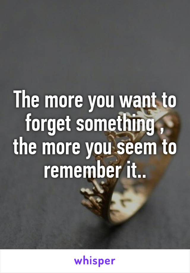 The more you want to forget something , the more you seem to remember it..