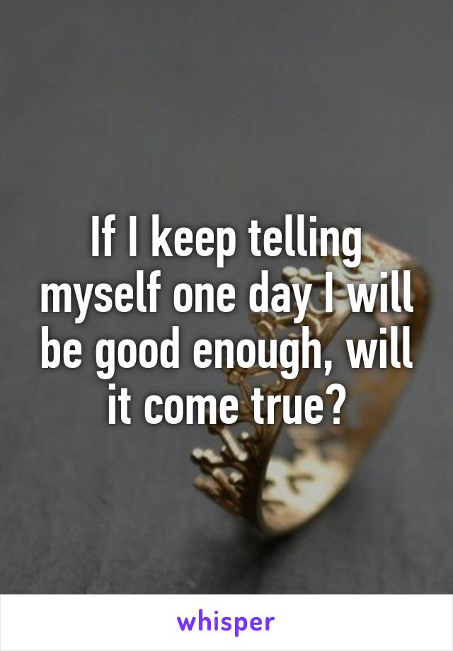 If I keep telling myself one day I will be good enough, will it come true?