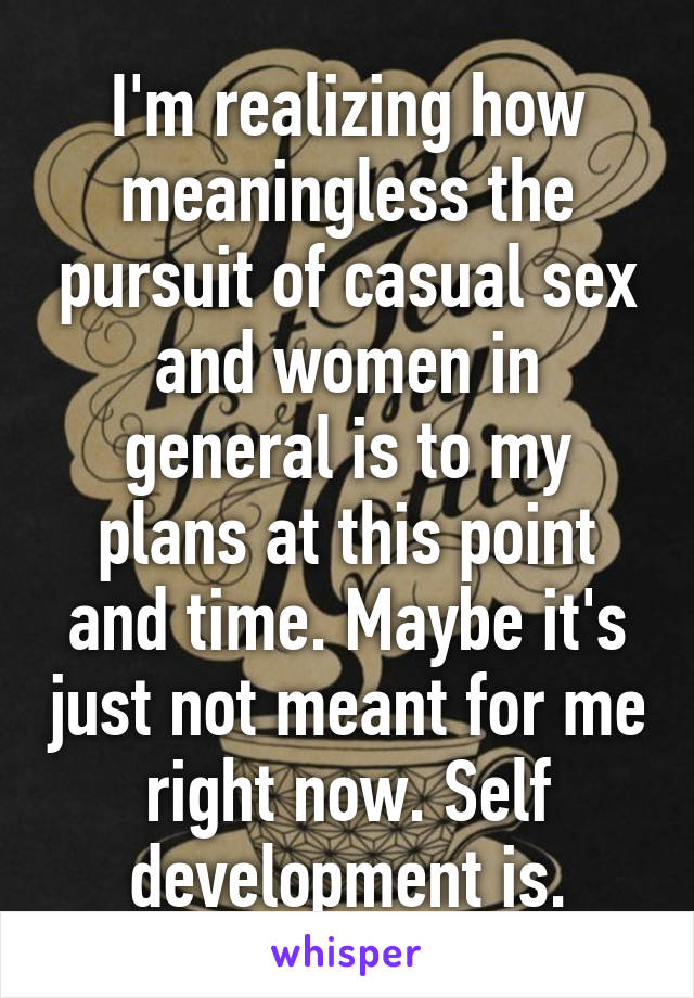 I'm realizing how meaningless the pursuit of casual sex and women in general is to my plans at this point and time. Maybe it's just not meant for me right now. Self development is.