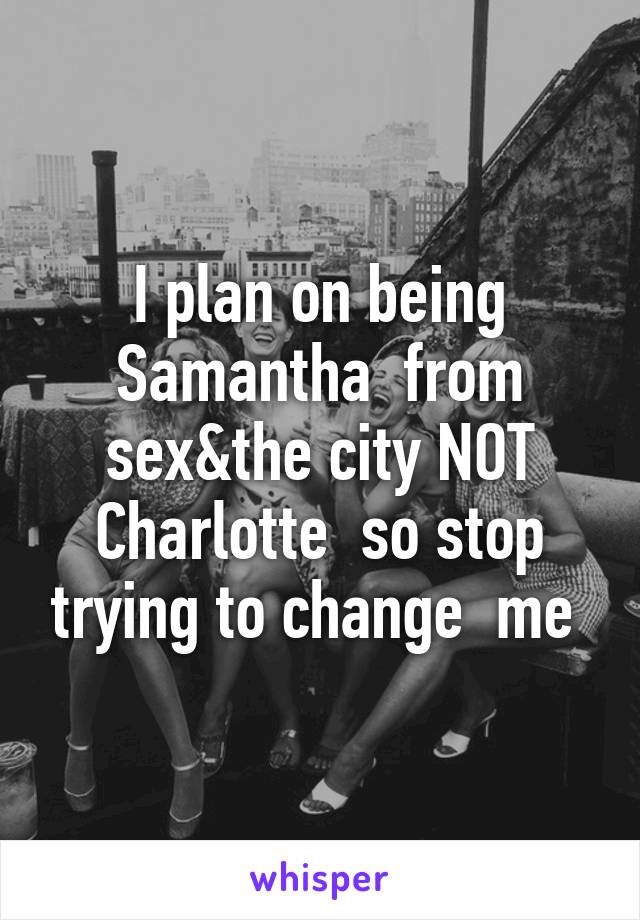 I plan on being Samantha  from sex&the city NOT Charlotte  so stop trying to change  me 