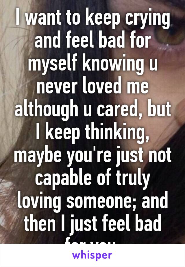 I want to keep crying and feel bad for myself knowing u never loved me although u cared, but I keep thinking, maybe you're just not capable of truly loving someone; and then I just feel bad for you.