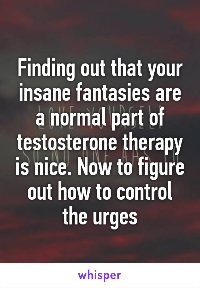 Finding out that your insane fantasies are a normal part of testosterone therapy is nice. Now to figure out how to control the urges