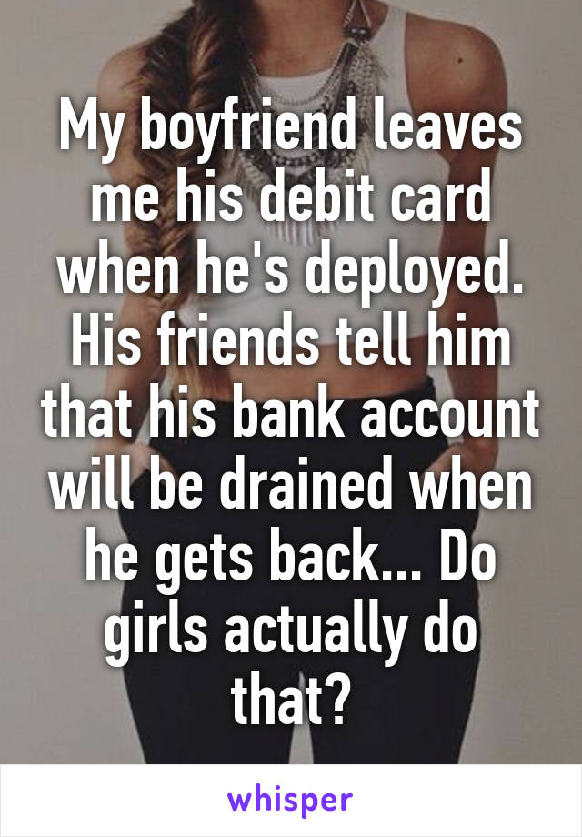 My boyfriend leaves me his debit card when he's deployed. His friends tell him that his bank account will be drained when he gets back... Do girls actually do that?