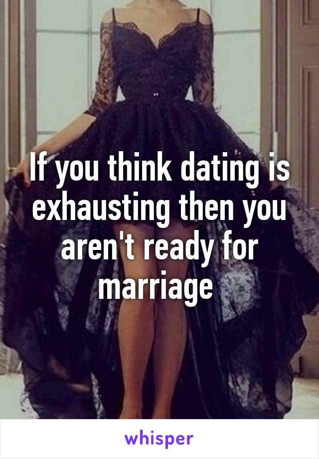 If you think dating is exhausting then you aren't ready for marriage 