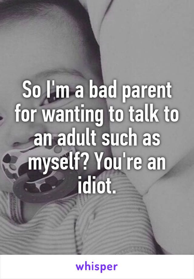 So I'm a bad parent for wanting to talk to an adult such as myself? You're an idiot.