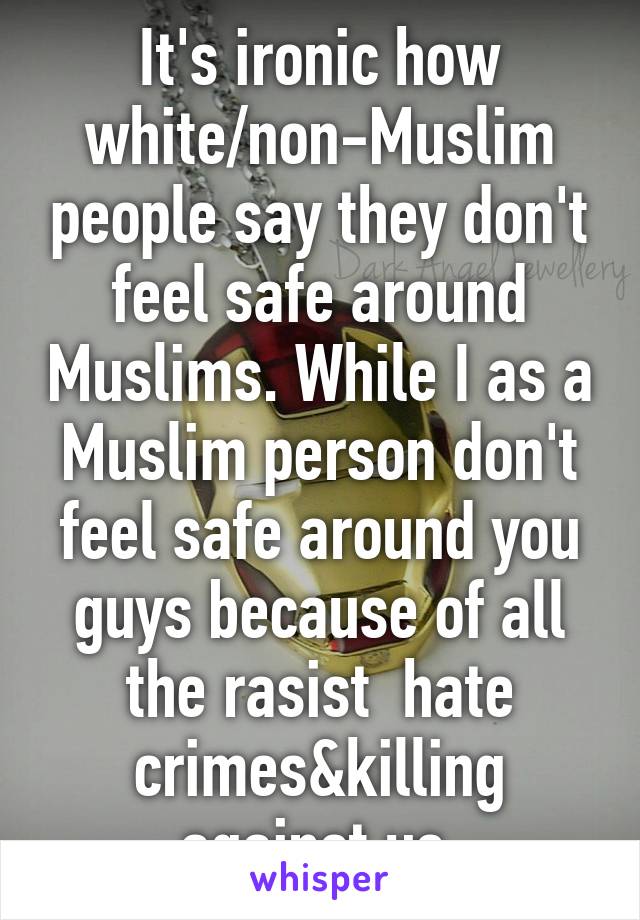 It's ironic how white/non-Muslim people say they don't feel safe around Muslims. While I as a Muslim person don't feel safe around you guys because of all the rasist  hate crimes&killing against us.