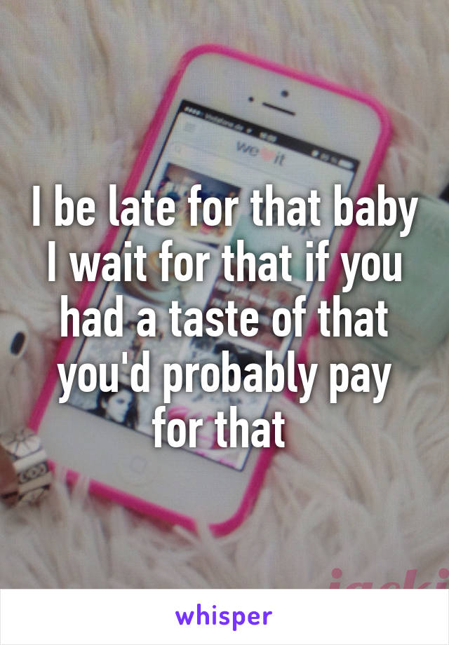 I be late for that baby I wait for that if you had a taste of that you'd probably pay for that 