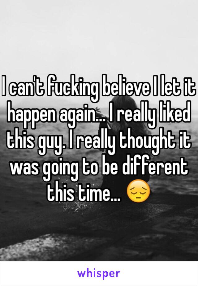 I can't fucking believe I let it happen again... I really liked this guy. I really thought it was going to be different this time... 😔