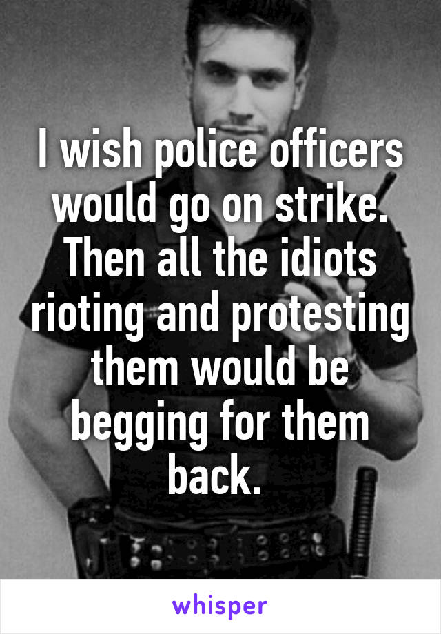 I wish police officers would go on strike. Then all the idiots rioting and protesting them would be begging for them back. 