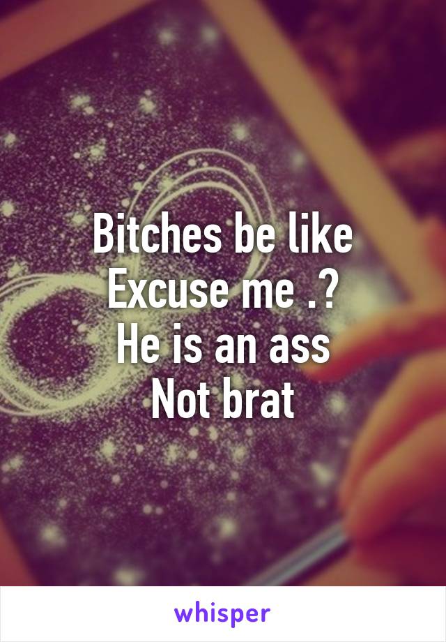 Bitches be like
Excuse me .?
He is an ass
Not brat